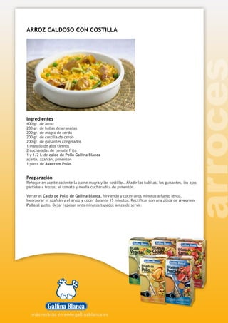ARROZ CALDOSO CON COSTILLA
Ingredientes
400 gr. de arroz
200 gr. de habas desgranadas
200 gr. de magra de cerdo
200 gr. de costilla de cerdo
200 gr. de guisantes congelados
1 manojo de ajos tiernos
2 cucharadas de tomate frito
1 y 1/2 l. de caldo de Pollo Gallina Blanca
aceite, azafrán, pimentón
1 pizca de Avecrem Pollo
Preparación
Rehogar en aceite caliente la carne magra y las costillas. Añadir las habitas, los guisantes, los ajos
partidos a trozos, el tomate y media cucharadita de pimentón.
Verter el Caldo de Pollo de Gallina Blanca, hirviendo y cocer unos minutos a fuego lento.
Incorporar el azafrán y el arroz y cocer durante 15 minutos. Rectificar con una pizca de Avecrem
Pollo al gusto. Dejar reposar unos minutos tapado, antes de servir.
 