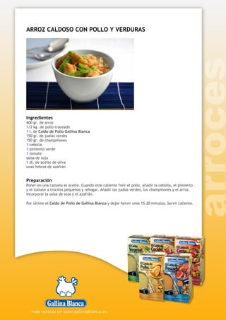 ARROZ CALDOSO CON POLLO Y VERDURAS
Ingredientes
400 gr. de arroz
1/2 kg. de pollo troceado
1 l. de Caldo de Pollo Gallina Blanca
150 gr. de judías verdes
150 gr. de champiñones
1 cebolla
1 pimiento verde
1 tomate
salsa de soja
1 dl. de aceite de oliva
unas hebras de azafrán
Preparación
Poner en una cazuela el aceite. Cuando este caliente freír el pollo, añadir la cebolla, el pimiento
y el tomate a trocitos pequeños y rehogar. Añadir las judías verdes, los champiñones y el arroz.
Incorporar la salsa de soja y el azafrán.
Por último el Caldo de Pollo de Gallina Blanca y dejar hervir unos 15-20 minutos. Servir caliente.
 