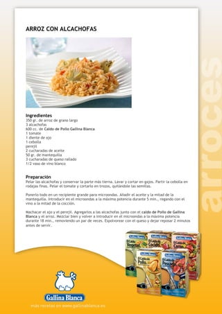 ARROZ CON ALCACHOFAS
Ingredientes
350 gr. de arroz de grano largo
3 alcachofas
600 cc. de Caldo de Pollo Gallina Blanca
1 tomate
1 diente de ajo
1 cebolla
perejil
2 cucharadas de aceite
50 gr. de mantequilla
3 cucharadas de queso rallado
1/2 vaso de vino blanco
Preparación
Pelar las alcachofas y conservar la parte más tierna. Lavar y cortar en gajos. Partir la cebolla en
rodajas finas. Pelar el tomate y cortarlo en trozos, quitándole las semillas.
Ponerlo todo en un recipiente grande para microondas. Añadir el aceite y la mitad de la
mantequilla. Introducir en el microondas a la máxima potencia durante 5 min., regando con el
vino a la mitad de la cocción.
Machacar el ajo y el perejil. Agregarlos a las alcachofas junto con el caldo de Pollo de Gallina
Blanca y el arroz. Mezclar bien y volver a introducir en el microondas a la máxima potencia
durante 18 min., removiendo un par de veces. Espolvorear con el queso y dejar reposar 2 minutos
antes de servir.
 