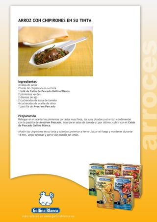 ARROZ CON CHIPIRONES EN SU TINTA
Ingredientes
4 tazas de arroz
2 latas de chipirones en su tinta
1 brik de Caldo de Pescado Gallina Blanca
2 pimientos verdes
2 dientes de ajo
2 cucharadas de salsa de tomate
4 cucharadas de aceite de oliva
1 pastilla de Avecrem Pescado
Preparación
Rehogar en el aceite los pimientos cortados muy finos, los ajos picados y el arroz, condimentar
con la pastilla de Avecrem Pescado. Incorporar salsa de tomate y, por último, cubrir con el Caldo
de Pescado Gallina Blanca.
Añadir los chipirones en su tinta y cuando comience a hervir, bajar el fuego y mantener durante
18 min. Dejar reposar y servir con ruedas de limón.
 