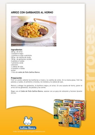 ARROZ CON GARBANZOS AL HORNO
Ingredientes
250 gr. de arroz
1 butifarra negra
1 butifarra cruda o salchicha
250 gr. de costilla de cerdo
150 gr. de garbanzos cocidos
2 patatas a ruedas
1 pimiento verde
colorante
1 cabeza de ajos
2 tomates a ruedas
aceite
1 litro de caldo de Pollo Gallina Blanca
Preparación
Freír en aceite caliente las butifarras a trozos y la costilla de cerdo. En la misma grasa, freír las
patatas a ruedas, el pimiento a trocitos, los tomates y la cabeza de ajos.
Retirar y rehogar los garbanzos, la butifarra negra y el arroz. En una cazuela de horno, poner el
arroz con los garbanzos, las patatas y las carnes.
Regar con el Caldo de Pollo Gallina Blanca, sazonar con un poco de colorante y hornear durante
20 min.
 