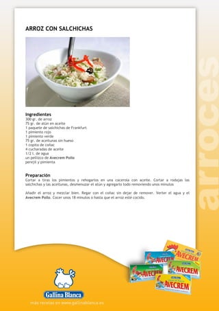 ARROZ CON SALCHICHAS
Ingredientes
300 gr. de arroz
75 gr. de atún en aceite
1 paquete de salchichas de Frankfurt
1 pimiento rojo
1 pimiento verde
75 gr. de aceitunas sin hueso
1 copita de coñac
4 cucharadas de aceite
1/2 l. de agua
un pellizco de Avecrem Pollo
perejil y pimienta
Preparación
Cortar a tiras los pimientos y rehogarlos en una cacerola con aceite. Cortar a rodajas las
salchichas y las aceitunas, desmenuzar el atún y agregarlo todo removiendo unos minutos
Añadir el arroz y mezclar bien. Regar con el coñac sin dejar de remover. Verter el agua y el
Avecrem Pollo. Cocer unos 18 minutos o hasta que el arroz esté cocido.
 