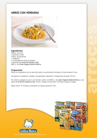 ARROZ CON VERDURAS
Ingredientes
300 gr. de arroz
1 pimiento verde
150 gr. de guisantes
1 calabacín
2 cucharadas de salsa de tomate
2 pastillas de Avecrem Cebolla y Ajo
600 cc. de Caldo Vegetal Gallina Blanca
Preparación
Poner en la paellera con un poco de aceite, los pimientos cortados a tiritas durante 5 min.
Incorporar el calabacín a dados y los guisantes. Mantener a fuego lento durante 10 min.
Por último, agregar el arroz y el tomate; cubrir con 600 cc. de caldo Vegetal Gallina Blanca y una
pizca de Avecrem Cebolla y Ajo. Cocer a fuego vivo durante 3 minutos y bajar el fuego.
Dejar hervir 17 minutos y mantener en reposo durante 5 min.
 