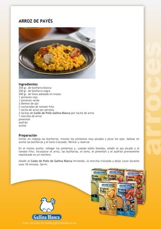 ARROZ DE PAYÉS
Ingredientes
250 gr. de butifarra blanca
250 gr. de butifarra negra
200 gr. de lomo adobado en trozos
1 pimiento rojo
1 pimiento verde
2 dientes de ajo
2 cucharadas de tomate frito
1 tacita de arroz por persona
2 tacitas de Caldo de Pollo Gallina Blanca por tacita de arroz
1 morcilla de arroz
pimentón
azafrán
aceite
Preparación
Cortar en rodajas las butifarras, trocear los pimientos muy picados y picar los ajos. Saltear en
aceite las butifarras y el lomo troceado. Retirar y reservar
En el mismo aceite, rehogar los pimientos y, cuando estén blandos, añadir el ajo picado y el
tomate frito. Incorporar el arroz, las butifarras, el lomo, el pimentón y el azafrán previamente
machacado en un mortero.
Añadir el Caldo de Pollo de Gallina Blanca hirviendo, la morcilla troceada y dejar cocer durante
unos 18 minutos. Servir.
 