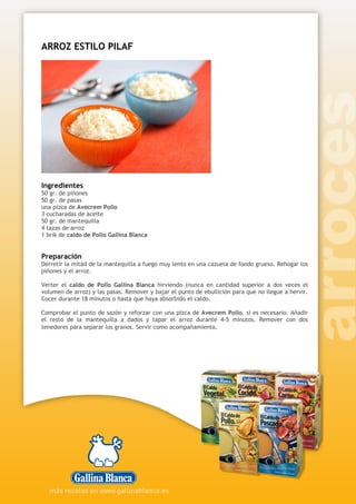 ARROZ ESTILO PILAF
Ingredientes
50 gr. de piñones
50 gr. de pasas
una pizca de Avecrem Pollo
3 cucharadas de aceite
50 gr. de mantequilla
4 tazas de arroz
1 brik de caldo de Pollo Gallina Blanca
Preparación
Derretir la mitad de la mantequilla a fuego muy lento en una cazuela de fondo grueso. Rehogar los
piñones y el arroz.
Verter el caldo de Pollo Gallina Blanca hirviendo (nunca en cantidad superior a dos veces el
volumen de arroz) y las pasas. Remover y bajar el punto de ebullición para que no llegue a hervir.
Cocer durante 18 minutos o hasta que haya absorbido el caldo.
Comprobar el punto de sazón y reforzar con una pizca de Avecrem Pollo, si es necesario. Añadir
el resto de la mantequilla a dados y tapar el arroz durante 4-5 minutos. Remover con dos
tenedores para separar los granos. Servir como acompañamiento.
 
