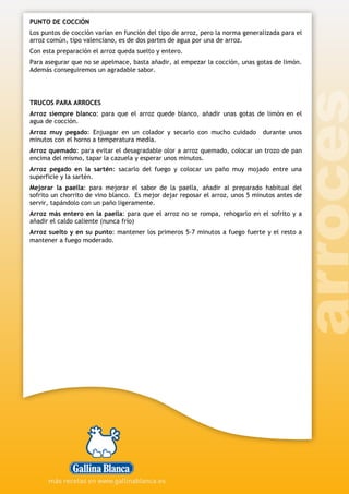 PUNTO DE COCCIÓN
Los puntos de cocción varían en función del tipo de arroz, pero la norma generalizada para el
arroz común, tipo valenciano, es de dos partes de agua por una de arroz.
Con esta preparación el arroz queda suelto y entero.
Para asegurar que no se apelmace, basta añadir, al empezar la cocción, unas gotas de limón.
Además conseguiremos un agradable sabor.
TRUCOS PARA ARROCES
Arroz siempre blanco: para que el arroz quede blanco, añadir unas gotas de limón en el
agua de cocción.
Arroz muy pegado: Enjuagar en un colador y secarlo con mucho cuidado durante unos
minutos con el horno a temperatura media.
Arroz quemado: para evitar el desagradable olor a arroz quemado, colocar un trozo de pan
encima del mismo, tapar la cazuela y esperar unos minutos.
Arroz pegado en la sartén: sacarlo del fuego y colocar un paño muy mojado entre una
superficie y la sartén.
Mejorar la paella: para mejorar el sabor de la paella, añadir al preparado habitual del
sofrito un chorrito de vino blanco. Es mejor dejar reposar el arroz, unos 5 minutos antes de
servir, tapándolo con un paño ligeramente.
Arroz más entero en la paella: para que el arroz no se rompa, rehogarlo en el sofrito y a
añadir el caldo caliente (nunca frío)
Arroz suelto y en su punto: mantener los primeros 5-7 minutos a fuego fuerte y el resto a
mantener a fuego moderado.
 