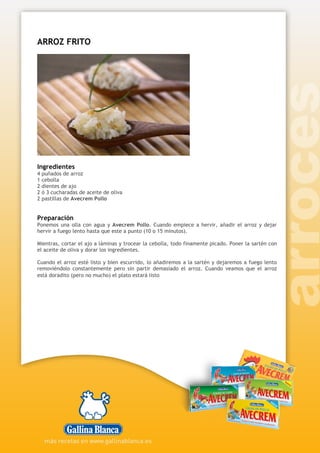 ARROZ FRITO
Ingredientes
4 puñados de arroz
1 cebolla
2 dientes de ajo
2 ó 3 cucharadas de aceite de oliva
2 pastillas de Avecrem Pollo
Preparación
Ponemos una olla con agua y Avecrem Pollo. Cuando empiece a hervir, añadir el arroz y dejar
hervir a fuego lento hasta que este a punto (10 o 15 minutos).
Mientras, cortar el ajo a láminas y trocear la cebolla, todo finamente picado. Poner la sartén con
el aceite de oliva y dorar los ingredientes.
Cuando el arroz esté listo y bien escurrido, lo añadiremos a la sartén y dejaremos a fuego lento
removiéndolo constantemente pero sin partir demasiado el arroz. Cuando veamos que el arroz
está doradito (pero no mucho) el plato estará listo
 