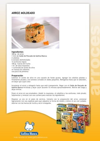 ARROZ MOLDEADO
Ingredientes
300 gr. de arroz
1 litro de Caldo de Pescado de Gallina Blanca
2 cebollas
6 tomates deshidratados
12 aceitunas negras
100 gr. huevas de trucha
1 dl. de salsa mayonesa
1 cucharada de aceite de oliva
un manojo de cebollino
una pizca de pimienta
Preparación
Calentar el aceite de oliva en una cazuela de fondo grueso. Agregar las cebollas peladas y
finalmente picadas y los tomates cortados en dados pequeños. Rehogarlos hasta que se ablanden,
sin dejar que cojan color.
Incorporar el arroz y rehogarlo hasta que esté transparente. Regar con el Caldo de Pescado de
Gallina Blanca hirviendo y dejar cocer durante 15 minutos aproximadamente. Retirar del fuego y
dejar enfriar.
Poner el arroz en una ensaladera. Añadir la mayonesa, el cebollino y las aceitunas, todo picado.
Salpimentar y remover con una cuchara para mezclar los ingredientes.
Disponer un aro en el plato de servicio. Llenarlo con la preparación del arroz, presionar
ligeramente con una espátula para que adquiera la forma de molde y retirar el aro con cuidado.
Adornar con las huevas de trucha y servir enseguida.
 