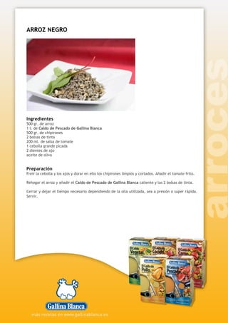 ARROZ NEGRO
Ingredientes
500 gr. de arroz
1 l. de Caldo de Pescado de Gallina Blanca
500 gr. de chipirones
2 bolsas de tinta
200 ml. de salsa de tomate
1 cebolla grande picada
2 dientes de ajo
aceite de oliva
Preparación
Freír la cebolla y los ajos y dorar en ello los chipirones limpios y cortados. Añadir el tomate frito.
Rehogar el arroz y añadir el Caldo de Pescado de Gallina Blanca caliente y las 2 bolsas de tinta.
Cerrar y dejar el tiempo necesario dependiendo de la olla utilizada, sea a presión o super rápida.
Servir.
 
