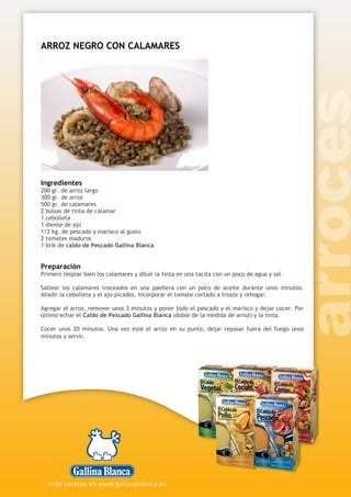 ARROZ NEGRO CON CALAMARES
Ingredientes
200 gr. de arroz largo
300 gr. de arroz
500 gr. de calamares
2 bolsas de tinta de calamar
1 cebolleta
1 diente de ajo
1/2 kg. de pescado y marisco al gusto
2 tomates maduros
1 brik de caldo de Pescado Gallina Blanca
Preparación
Primero limpiar bien los calamares y diluir la tinta en una tacita con un poco de agua y sal.
Saltear los calamares troceados en una paellera con un poco de aceite durante unos minutos.
Añadir la cebolleta y el ajo picados. Incorporar el tomate cortado a trozos y rehogar.
Agregar el arroz, remover unos 3 minutos y poner todo el pescado y el marisco y dejar cocer. Por
último echar el Caldo de Pescado Gallina Blanca (doble de la medida de arroz) y la tinta.
Cocer unos 20 minutos. Una vez esté el arroz en su punto, dejar reposar fuera del fuego unos
minutos y servir.
 