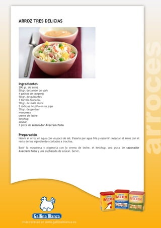 ARROZ TRES DELICIAS
Ingredientes
200 gr. de arroz
50 gr. de jamón de york
4 palitos de cangrejo
50 gr. de guisantes
1 tortilla francesa
50 gr. de maíz dulce
2 rodajas de piña en su jugo
50 gr. de gambas
mayonesa
crema de leche
ketchup
azúcar
1 pizca de sazonador Avecrem Pollo
Preparación
Hervir el arroz en agua con un poco de sal. Pasarlo por agua fría y escurrir. Mezclar el arroz con el
resto de los ingredientes cortados a trocitos.
Batir la mayonesa y aligerarla con la crema de leche, el ketchup, una pizca de sazonador
Avecrem Pollo y una cucharada de azúcar. Servir.
 