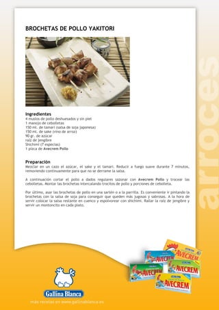 BROCHETAS DE POLLO YAKITORI
Ingredientes
4 muslos de pollo deshuesados y sin piel
1 manojo de cebolletas
150 ml. de tamari (salsa de soja japonesa)
150 ml. de sake (vino de arroz)
90 gr. de azúcar
raíz de jengibre
Shichimi (7 especias)
1 pizca de Avecrem Pollo
Preparación
Mezclar en un cazo el azúcar, el sake y el tamari. Reducir a fuego suave durante 7 minutos,
removiendo continuamente para que no se derrame la salsa.
A continuación cortar el pollo a dados regulares sazonar con Avecrem Pollo y trocear las
cebolletas. Montar las brochetas intercalando trocitos de pollo y porciones de cebolleta.
Por último, asar las brochetas de pollo en una sartén o a la parrilla. Es conveniente ir pintando la
brochetas con la salsa de soja para conseguir que queden más jugosas y sabrosas. A la hora de
servir colocar la salsa restante en cuenco y espolvorear con shichimi. Rallar la raíz de jengibre y
servir un montoncito en cada plato.
 