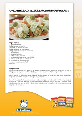 CANELONESDELECHUGARELLENOSDEARROZCONVINAGRETADETOMATE
Ingredientes
2 hojas de lechuga
200 gr. de atún en aceite
10 filetes de anchoa en aceite
200 gr. de arroz largo o basmati
100 gr. de aceitunas verdes sin hueso
1 latita de maíz
3 tomates maduros
1 cebolla tierna pequeña
1 cucharadita de Avecrem Finas Hierbas
2 cucharadas de vinagre balsámico
6 cucharadas de aceite de oliva
1 cucharada de Avecrem Pollo
Pimienta
Preparación
Preparar la vinagreta mezclando en un bol los tomates cortados a daditos, la cebolla picada, el
vinagre, el aceite, Avecrem Finas Hierbas, una pizca de Avecrem Pollo y la pimienta.
Cocer el arroz en abundante agua hirviendo con un pellizco de Avecrem Pollo hasta que esté en
su punto. Escurrirlo, refrescarlo con agua fría y reservar.
Lavar las hojas de lechuga, escurrirlas y recortarlas un poco para darles la medida adecuada para
formar los canelones. Mezclar los ingredientes del relleno y confeccionar los canelones, para
sujetarlos pinchar con un palillo y decorar con una aceituna. Colocarlos en una bandeja de servir y
regar con la vinagreta.
 