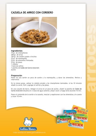 CAZUELA DE ARROZ CON CORDERO
Ingredientes
75 gr. de champiñones
200 gr. de arroz
350 gr. de cordero asado a trocitos
25 gr. de mantequilla
25 gr. de almendras fileteadas
25 gr. de pasas
1 cebolla
1 bote de sofrito
1 pastilla de Caldo de Carne Avecrem
Aceite
Preparación
Poner en una sartén un poco de aceite y la mantequilla, y dorar las almendras. Retirar y
reservarlas
En la misma grasa, saltear la cebolla picada y los champiñones laminados. A los 10 minutos
añadir la carne, freír y agregar el sofrito y las pasas.
En una cazuela de barro, rehogar el arroz en un poco de aceite, añadir la pastilla de Caldo de
Carne Avecrem disuelta en 3 vasos de agua caliente y dejar cocer a fuego lento durante 10 min.
Pasar el contenido de la sartén a la cazuela, mezclar y espolvorear con las almendras y la canela
y cocer 10 min.
 