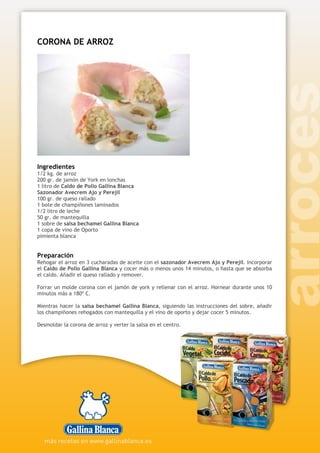 CORONA DE ARROZ
Ingredientes
1/2 kg. de arroz
200 gr. de jamón de York en lonchas
1 litro de Caldo de Pollo Gallina Blanca
Sazonador Avecrem Ajo y Perejil
100 gr. de queso rallado
1 bote de champiñones laminados
1/2 litro de leche
50 gr. de mantequilla
1 sobre de salsa bechamel Gallina Blanca
1 copa de vino de Oporto
pimienta blanca
Preparación
Rehogar el arroz en 3 cucharadas de aceite con el sazonador Avecrem Ajo y Perejil. Incorporar
el Caldo de Pollo Gallina Blanca y cocer más o menos unos 14 minutos, o hasta que se absorba
el caldo. Añadir el queso rallado y remover.
Forrar un molde corona con el jamón de york y rellenar con el arroz. Hornear durante unos 10
minutos más a 180º C.
Mientras hacer la salsa bechamel Gallina Blanca, siguiendo las instrucciones del sobre, añadir
los champiñones rehogados con mantequilla y el vino de oporto y dejar cocer 5 minutos.
Desmoldar la corona de arroz y verter la salsa en el centro.
 