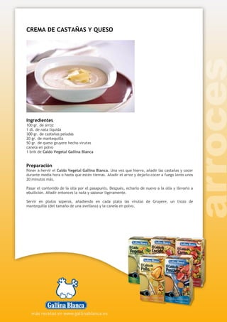 CREMA DE CASTAÑAS Y QUESO
Ingredientes
100 gr. de arroz
1 dl. de nata líquida
300 gr. de castañas peladas
20 gr. de mantequilla
50 gr. de queso gruyere hecho virutas
canela en polvo
1 brik de Caldo Vegetal Gallina Blanca
Preparación
Poner a hervir el Caldo Vegetal Gallina Blanca. Una vez que hierva, añadir las castañas y cocer
durante media hora o hasta que estén tiernas. Añadir el arroz y dejarlo cocer a fuego lento unos
20 minutos más.
Pasar el contenido de la olla por el pasapurés. Después, echarlo de nuevo a la olla y llevarlo a
ebullición. Añadir entonces la nata y sazonar ligeramente.
Servir en platos soperos, añadiendo en cada plato las virutas de Gruyere, un trozo de
mantequilla (del tamaño de una avellana) y la canela en polvo.
 