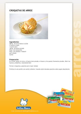 CROQUETAS DE ARROZ
Ingredientes
400 gr. de arroz blanco cocido
2 huevos crudos
1 huevo duro
100 gr. de bacon picado
50 gr. de mozzarella
50 gr. de cheedar o habarti
pan rallado
aceite
Preparación
En un bol, poner el arroz, el huevo duro picado, el bacon y los quesos finamente picados. Batir los
huevos y añadirlos, mezclando bien
Formar croquetas y pasarlas por el pan rallado
Freírlas en una sartén con aceite caliente. Cuando estén doradas ponerlas sobre papel absorbente.
 