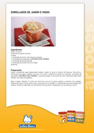 ENROLLADOS DE JAMÓN E HIGOS
Ingredientes
50 gr. de arroz
4 lonchas de jamón serrano
4 higos
1 cucharada de queso de oveja en escamas
1 cucharadita de sazonador AVECREM FINAS HIERBAS
1 cucharada de perejil picado
1 cucharada de aceite de oliva virgen
pimienta
Preparación
Llevar a ebullición agua ligeramente salada. Añadir el arroz y cocerlo 20 minutos. Escurrirlo y
refrescarlo con agua. Colocar el arroz en un bol y añadirle el queso en escamas, una pizca de
sazonador AVECREM FINAS HIERBAS, el perejil picado y el aceite de oliva. Mezclarlo todo hasta
obtener una salsa homogénea.
Pelar 4 higos. Realizar 2 cortes en forma de cruz en la parte superior y abrirlos con cuidado.
Rellenarlos con el arroz, poco a poco, para que no se rompan e ir presionado para que quede bien
relleno. Envolver cada higo con una loncha fina de jamón. Disponerlos en una fuente y servir.
 