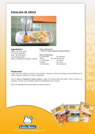 ENSALADA DE ARROZ
Ingredientes
200 gr. de arroz largo
1/2 melón pequeño
50 gr. de maíz dulce
1/2 lechuga picada
200 gr. de gambas peladas y cocidas
Salsa al Roquefort:
1 sobre de salsa roquefort Gallina Blanca
Salsa a la Mostaza:
2 cucharadas de mostaza
100 cc. de crema de leche
2 cucharadas de azúcar
1 copita de coñac
2 cucharadas de mayonesa
Preparación
Cocer el arroz al dente y refrescar bajo el grito. Limpiar y trocear la lechuga y hacer bolitas con el
melón. Mezclar todo con el maíz y las gambas.
Para la Salsa al Roquefort Gallina Blanca, seguir las instrucciones del sobre. Para la Salsa a la
mostaza, mezclar en la batidora todos los ingredientes de la receta.
Servir la ensalada con las dos salsas en salseras aparte.
 