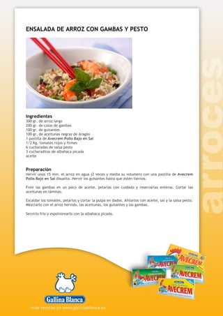 ENSALADA DE ARROZ CON GAMBAS Y PESTO
Ingredientes
300 gr. de arroz largo
200 gr. de colas de gambas
100 gr. de guisantes
100 gr. de aceitunas negras de Aragón
1 pastilla de Avecrem Pollo Bajo en Sal
1/2 Kg. tomates rojos y firmes
6 cucharadas de salsa pesto
3 cucharaditas de albahaca picada
aceite
Preparación
Hervir unos 15 min. el arroz en agua (2 veces y media su volumen) con una pastilla de Avecrem
Pollo Bajo en Sal disuelto. Hervir los guisantes hasta que estén tiernos.
Freír las gambas en un poco de aceite, pelarlas con cuidado y reservarlas enteras. Cortar las
aceitunas en láminas.
Escaldar los tomates, pelarlos y cortar la pulpa en dados. Añilarlos con aceite, sal y la salsa pesto.
Mezclarlo con el arroz hervido, las aceitunas, los guisantes y las gambas.
Servirlo frío y espolvorearlo con la albahaca picada.
 