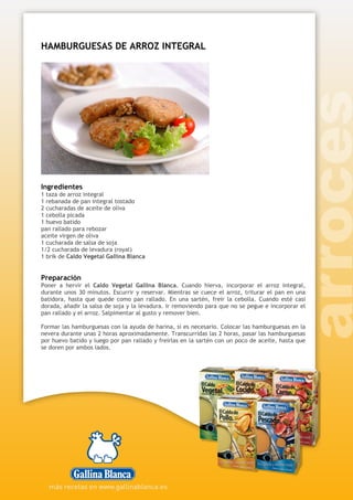 HAMBURGUESAS DE ARROZ INTEGRAL
Ingredientes
1 taza de arroz integral
1 rebanada de pan integral tostado
2 cucharadas de aceite de oliva
1 cebolla picada
1 huevo batido
pan rallado para rebozar
aceite virgen de oliva
1 cucharada de salsa de soja
1/2 cucharada de levadura (royal)
1 brik de Caldo Vegetal Gallina Blanca
Preparación
Poner a hervir el Caldo Vegetal Gallina Blanca. Cuando hierva, incorporar el arroz integral,
durante unos 30 minutos. Escurrir y reservar. Mientras se cuece el arroz, triturar el pan en una
batidora, hasta que quede como pan rallado. En una sartén, freír la cebolla. Cuando esté casi
dorada, añadir la salsa de soja y la levadura. Ir removiendo para que no se pegue e incorporar el
pan rallado y el arroz. Salpimentar al gusto y remover bien.
Formar las hamburguesas con la ayuda de harina, si es necesario. Colocar las hamburguesas en la
nevera durante unas 2 horas aproximadamente. Transcurridas las 2 horas, pasar las hamburguesas
por huevo batido y luego por pan rallado y freírlas en la sartén con un poco de aceite, hasta que
se doren por ambos lados.
 