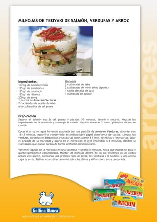 MILHOJAS DE TERIYAKI DE SALMÓN, VERDURAS Y ARROZ
Ingredientes
1/2 kg. de salmón fresco
125 gr. de zanahorias
125 gr. de calabacín
125 gr. de rábanos
200 gr. de arroz
1 pastilla de Avecrem Verduras
2 cucharadas de aceite de oliva
una cucharadita de sal gruesa
Marinada
2 cucharadas de sake
2 cucharadas de mirin (vino japonés)
1 tacita de salsa de soja
1 cucharada de azúcar
Preparación
Sazonar el salmón con la sal gruesa y pasados 30 minutos, lavarlo y secarlo. Mezclar los
ingredientes de la marinada y sumergir el salmón. Dejarlo macerar 2 horas, girándolo de vez en
cuando.
Cocer el arroz en agua hirviendo sazonada con una pastilla de Avecrem Verduras, durante unos
16-18 minutos, escurrirlo y reservarlo extendido sobre papel absorbente de cocina. Limpiar las
verduras, cortarlas en bastoncitos y saltearlas con el aceite 4-5 min. Retirarlas y reservarlas. Sacar
el pescado de la marinada y asarlo en el horno con el grill encendido 6-8 minutos, dándole la
vuelta para que quede dorado de forma uniforme. Desmenuzarlo.
Verter el líquido de la marinada en una cacerola y cocerlo 5 minutos, hasta que espese un poco y
quede ligeramente caramelizado. Montar los milhojas dentro de un aro cilíndrico (o un vasito)
untado con aceite, colocando una primera capa de arroz, las verduras y el salmón, y una última
capa de arroz. Retirar el aro directamente sobre los platos y aliñar con la salsa preparada.
 