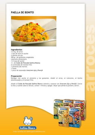 PAELLA DE BONITO
Ingredientes
1/2 kg. de arroz
1 lata de atún en aceite
2 dientes de ajo
200 gr. de guisantes congelados
colorante alimentario
1/2 taza de aceite
1 l. de Caldo de Pescado Gallina Blanca
2 cucharadas de tomate frito
1 pimiento del morrón
1 limón
1 pizca de sazonador Avecrem Ajo y Perejil
Preparación
Rehogar con aceite el pimiento y los guisantes. Añadir el arroz, el colorante, el bonito
desmenuzado y el tomate frito.
Añadir el Caldo de Pescado Gallina Blanca caliente y sazonar con Avecrem Ajo y Perejil. Cerrar
la olla y cuando suba la válvula, contar 1 minuto y apagar. Dejar que pierda la presión y servir.
 