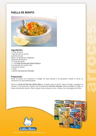 PAELLA DE BONITO
Ingredientes
1/2 kg. de arroz
1 lata de atún en aceite
2 dientes de ajo
200 gr. de guisantes congelados
colorante alimentario
1/2 taza de aceite
1 l. de Caldo de Pescado Gallina Blanca
2 cucharadas de tomate frito
1 pimiento morrón
1 limón
1 pastilla de Avecrem Pescado
Preparación
Poner el aceite en la paellera y rehogar los ajos picados y los guisantes. Añadir el arroz, el
colorante y el atún desmenuzado.
Verter el Caldo de Pescado Gallina Blanca. Cuando rompa a hervir, bajar el fuego y proseguir la
cocción. Sí es necesario, sazonar con la pastilla de Avecrem Pescado. Antes de pagar el fuego, se
añade el pimiento morrón. Dejar reposar unos minutos y servir. Decorar con unos gajos de limón.
 