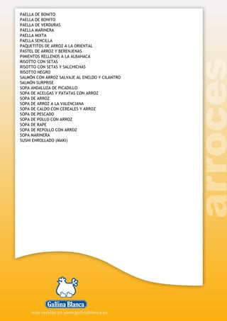 PAELLA DE BONITO
PAELLA DE BONITO
PAELLA DE VERDURAS
PAELLA MARINERA
PAELLA MIXTA
PAELLA SENCILLA
PAQUETITOS DE ARROZ A LA ORIENTAL
PASTEL DE ARROZ Y BERENJENAS
PIMIENTOS RELLENOS A LA ALBAHACA
RISOTTO CON SETAS
RISOTTO CON SETAS Y SALCHICHAS
RISOTTO NEGRO
SALMÓN CON ARROZ SALVAJE AL ENELDO Y CILANTRO
SALMÓN SURPRISE
SOPA ANDALUZA DE PICADILLO
SOPA DE ACELGAS Y PATATAS CON ARROZ
SOPA DE ARROZ
SOPA DE ARROZ A LA VALENCIANA
SOPA DE CALDO CON CEREALES Y ARROZ
SOPA DE PESCADO
SOPA DE POLLO CON ARROZ
SOPA DE RAPE
SOPA DE REPOLLO CON ARROZ
SOPA MARINERA
SUSHI ENROLLADO (MAKI)
 