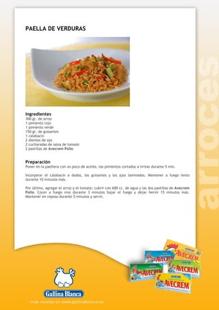 PAELLA DE VERDURAS
Ingredientes
300 gr. de arroz
1 pimiento rojo
1 pimiento verde
150 gr. de guisantes
1 calabacín
2 dientes de ajo
2 cucharadas de salsa de tomate
2 pastillas de Avecrem Pollo
Preparación
Poner en la paellera con un poco de aceite, los pimientos cortados a tiritas durante 5 min.
Incorporar el calabacín a dados, los guisantes y los ajos laminados. Mantener a fuego lento
durante 10 minutos más.
Por último, agregar el arroz y el tomate; cubrir con 600 cc. de agua y las dos pastillas de Avecrem
Pollo. Cocer a fuego vivo durante 3 minutos bajar el fuego y dejar hervir 15 minutos más.
Mantener en reposo durante 5 minutos y servir.
 