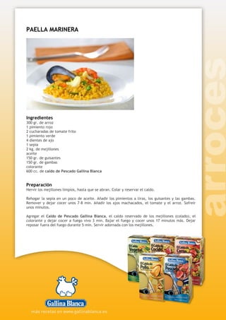 PAELLA MARINERA
Ingredientes
300 gr. de arroz
1 pimiento rojo
2 cucharadas de tomate frito
1 pimiento verde
4 dientes de ajo
1 sepia
2 kg. de mejillones
aceite
150 gr. de guisantes
150 gr. de gambas
colorante
600 cc. de caldo de Pescado Gallina Blanca
Preparación
Hervir los mejillones limpios, hasta que se abran. Colar y reservar el caldo.
Rehogar la sepia en un poco de aceite. Añadir los pimientos a tiras, los guisantes y las gambas.
Remover y dejar cocer unos 7-8 min. Añadir los ajos machacados, el tomate y el arroz. Sofreír
unos minutos.
Agregar el Caldo de Pescado Gallina Blanca, el caldo reservado de los mejillones (colado), el
colorante y dejar cocer a fuego vivo 3 min. Bajar el fuego y cocer unos 17 minutos más. Dejar
reposar fuera del fuego durante 5 min. Servir adornada con los mejillones.
 