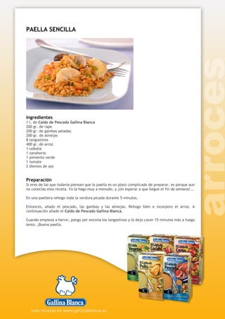 PAELLA SENCILLA
Ingredientes
1 l. de Caldo de Pescado Gallina Blanca
200 gr. de rape
200 gr. de gambas peladas
200 gr. de almejas
8 langostinos
400 gr. de arroz
1 cebolla
1 zanahoria
1 pimiento verde
1 tomate
2 dientes de ajo
Preparación
Si eres de las que todavía piensan que la paella es un plato complicado de preparar, es porque aun
no conocías esta receta. Yo la hago muy a menudo, y ¡sin esperar a que llegue el fin de semana!...
En una paellera rehogo toda la verdura picada durante 5 minutos.
Entonces, añado el pescado, las gambas y las almejas. Rehogo bien e incorporo el arroz. A
continuación añado el Caldo de Pescado Gallina Blanca.
Cuando empieza a hervir, pongo por encima los langostinos y lo dejo cocer 15 minutos más a fuego
lento. ¡Buena paella.
 