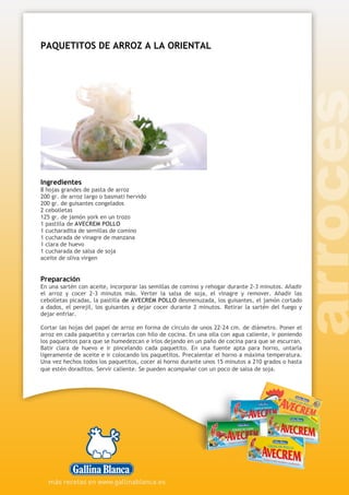 PAQUETITOS DE ARROZ A LA ORIENTAL
Ingredientes
8 hojas grandes de pasta de arroz
200 gr. de arroz largo o basmati hervido
200 gr. de guisantes congelados
2 cebolletas
125 gr. de jamón york en un trozo
1 pastilla de AVECREM POLLO
1 cucharadita de semillas de comino
1 cucharada de vinagre de manzana
1 clara de huevo
1 cucharada de salsa de soja
aceite de oliva virgen
Preparación
En una sartén con aceite, incorporar las semillas de comino y rehogar durante 2-3 minutos. Añadir
el arroz y cocer 2-3 minutos más. Verter la salsa de soja, el vinagre y remover. Añadir las
cebolletas picadas, la pastilla de AVECREM POLLO desmenuzada, los guisantes, el jamón cortado
a dados, el perejil, los guisantes y dejar cocer durante 2 minutos. Retirar la sartén del fuego y
dejar enfriar.
Cortar las hojas del papel de arroz en forma de circulo de unos 22-24 cm. de diámetro. Poner el
arroz en cada paquetito y cerrarlos con hilo de cocina. En una olla con agua caliente, ir poniendo
los paquetitos para que se humedezcan e irlos dejando en un paño de cocina para que se escurran.
Batir clara de huevo e ir pincelando cada paquetito. En una fuente apta para horno, untarla
ligeramente de aceite e ir colocando los paquetitos. Precalentar el horno a máxima temperatura.
Una vez hechos todos los paquetitos, cocer al horno durante unos 15 minutos a 210 grados o hasta
que estén doraditos. Servir caliente. Se pueden acompañar con un poco de salsa de soja.
 