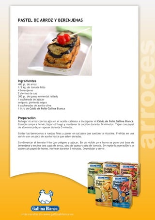 PASTEL DE ARROZ Y BERENJENAS
Ingredientes
400 gr. de arroz
1/2 kg. de tomate frito
4 berenjenas
2 dientes de ajo
300 gr. de queso enmental rallado
1 cucharada de azúcar
orégano, pimienta negra
6 cucharadas de aceite oliva
1 litro de Caldo de Pollo Gallina Blanca
Preparación
Rehogar el arroz con los ajos en el aceite caliente e incorporar el Caldo de Pollo Gallina Blanca.
Cuando rompa a hervir, bajar el fuego y mantener la cocción durante 14 minutos. Tapar con papel
de aluminio y dejar reposar durante 5 minutos.
Cortar las berenjenas a ruedas finas y poner en sal para que suelten la nicotina. Freírlas en una
sartén con un poco de aceite hasta que estén doradas.
Condimentar el tomate frito con orégano y azúcar. En un molde para horno se pone una base de
berenjena y encima una capa de arroz, otra de queso y otra de tomate. Se repite la operación y se
cubre con papel de horno. Hornear durante 5 minutos. Desmoldar y servir.
 