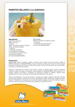 PIMIENTOS RELLENOS A LA ALBAHACA
Ingredientes
4 pimientos amarillos
200 gr. de arroz
1 cebolla
100 gr. de butifarra negra o morcilla
100 gr. de butifarra blanca
1 manzana
1 cucharada de piñones
2 cucharadas de uvas pasas
4 cucharadas de aceite de oliva
unas hojas de albahaca
una pizca de Avecrem Pollo
Para la salsa
500 gr. de tomate triturado al natural
1 zanahoria
2 cucharadas de aceite de oliva
una pizca de Avecrem Pollo
Preparación
Para la salsa: pelar la zanahoria, picarla y sofreírla con el aceite un par de minutos. Añadir el
tomate y una pizca de Avecrem Pollo y cocer 10 minutos a fuego suave. Cocer el arroz en agua
hirviendo 10 minutos. Escurrirlo y enfriarlo bajo el grifo. Cortar la parte superior de los pimientos,
reservarla, y retirarles las semillas.
Calentar 2 cucharadas de aceite en una sartén y sofreír la cebolla picada. Añadir la manzana
cortada en dados, las pasas y los piñones, todo sazonado con Avecrem Pollo, dorar durante 2 ó 3
minutos, apartar del fuego e incorporar las butifarras cortadas en daditos. Mezclar estos
ingredientes con el arroz y rellenar los pimientos parcialmente con la mezcla.
Colocar los pimientos en una fuente de horno, taparlos con la parte superior reservada, rociarlos
con el aceite restante y cocerlos en el horno, precalentado a 200ºC, 30 minutos o hasta que estén
blandos. Trasladarlos a la cazuela con la salsa de tomate, agregar las hojas de albahaca, tapar y
cocer de nuevo en el horno 7-8 minutos más, vigilando la cocción del arroz.
 