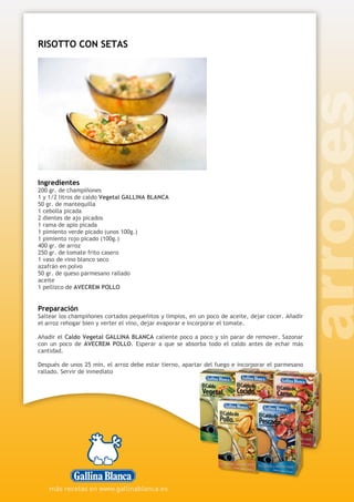 RISOTTO CON SETAS
Ingredientes
200 gr. de champiñones
1 y 1/2 litros de caldo Vegetal GALLINA BLANCA
50 gr. de mantequilla
1 cebolla picada
2 dientes de ajo picados
1 rama de apio picada
1 pimiento verde picado (unos 100g.)
1 pimiento rojo picado (100g.)
400 gr. de arroz
250 gr. de tomate frito casero
1 vaso de vino blanco seco
azafrán en polvo
50 gr. de queso parmesano rallado
aceite
1 pellizco de AVECREM POLLO
Preparación
Saltear los champiñones cortados pequeñitos y limpios, en un poco de aceite, dejar cocer. Añadir
el arroz rehogar bien y verter el vino, dejar evaporar e incorporar el tomate.
Añadir el Caldo Vegetal GALLINA BLANCA caliente poco a poco y sin parar de remover. Sazonar
con un poco de AVECREM POLLO. Esperar a que se absorba todo el caldo antes de echar más
cantidad.
Después de unos 25 min. el arroz debe estar tierno, apartar del fuego e incorporar el parmesano
rallado. Servir de inmediato
 