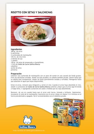 RISOTTO CON SETAS Y SALCHICHAS
Ingredientes
300 gr. de arroz
6 salchichas
2 cucharadas de mantequilla
125 ml. de vino tinto
2 dientes de ajo
1 cebolla
150 gr. de setas de temporada o champiñones
1 litro de Caldo de Carne Gallina Blanca
cebollino
aceite de oliva
pimienta
Preparación
Calentar una cucharada de mantequilla con un poco de aceite en una cazuela de fondo grueso.
Freír las salchichas cortadas. Añadir los ajos picados y la cebolla también picada. Sofreír hasta que
la cebolla esté transparente. Añadir las setas (previamente lavadas y cortadas). Rehogarlas hasta
que absorban el agua que hayan desprendido.
Echar el arroz, remover para integrarlo y verter el vino. Cuando el arroz haya absorbido el vino,
añadir 2 cucharones de Caldo de Carne Gallina Blanca caliente y dejar que el arroz siga hirviendo
a fuego lento. ir agregando cucharones de caldo a medida que los vaya absorbiendo.
Remover, de vez en cuando hasta que el arroz esté tierno, húmedo y brillante. Salpimentar.
Incorporar el resto de la mantequilla, mezclarla con el arroz y dejar en reposo 3 ó 4 minutos en el
horno precalentado y apagado. Servir aromatizándolo con el cebollino picado.
 