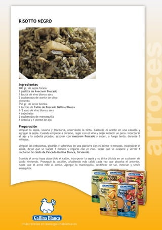 RISOTTO NEGRO
Ingredientes
800 gr. de sepia fresca
1 pastilla de Avecrem Pescado
1 tacita de vino blanco seco
2 cucharadas de aceite de oliva
pimienta
350 gr. de arroz bomba
9 tacitas de Caldo de Pescado Gallina Blanca
1/2 vaso de vino blanco seco
4 cebolletas
2 cucharadas de mantequilla
1 cebolla y 1 diente de ajo
Preparación
Limpiar la sepia, lavarla y trocearla, reservando la tinta. Calentar el aceite en una cazuela y
agregar la sepia. Cuando empiece a dorarse, regar con el vino y dejar reducir un poco. Incorporar
el ajo y la cebolla picados, sazonar con Avecrem Pescado y cocer, a fuego lento, durante 5
minutos.
Limpiar las cebolletas, picarlas y sofreírlas en una paellera con el aceite 4 minutos. Incorporar el
arroz, dejar que se tueste 1 minuto y regarlo con el vino. Dejar que se evapore y verter 1
cucharón de caldo de Pescado Gallina Blanca, hirviendo.
Cuando el arroz haya absorbido el caldo, incorporar la sepia y su tinta diluida en un cucharón de
caldo hirviendo. Proseguir la cocción, añadiendo más caldo cada vez que absorba el anterior,
hasta que el arroz esté al dente. Agregar la mantequilla, rectificar de sal, mezclar y servir
enseguida.
 