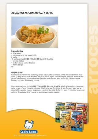 ALCACHOFAS CON ARROZ Y SEPIA
Ingredientes
6 alcachofas
4 tacitas de arroz (de las de café)
2 sepias
10 tacitas de CALDO DE PESCADO DE GALLINA BLANCA
1 tomate maduro
4 cucharadas de aceite de oliva
1 diente de ajo
sal
Preparación
Calentar el aceite en una paellera y sofreír las alcachofas limpias, sin las hojas exteriores, más
duras, y después cortar el extremo más duro de las hojas. Una vez limpias, trocear. Añadir el ajo
pelado y fileteado y el tomate rallado y sofreír unos minutos más. Añadir por último la sepia
limpia y troceada. Remover y sazonar.
Mientras se calienta el CALDO DE PESCADO DE GALLINA BLANCA, añadir a la paellera. Remover y
dejar hervir a fuego vivo unos minutos. Añadir el arroz. Rectificar de sal. Remover para que se
reparta bien y dejar cocer a fuego suave, pero sin que deje de hervir, unos 15 minutos. Servir muy
caliente después de dejar reposar el arroz cinco minutos tapado.
 
