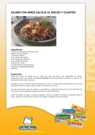 SALMÓN CON ARROZ SALVAJE AL ENELDO Y CILANTRO
Ingredientes
4 trozos de suprema de salmón fresco
250 gr. de arroz salvaje
2 tomates maduros
unas ramitas de cilantro
unas ramitas de cebollino
unas ramitas de eneldo
el zumo de 1 limón
6 cucharadas de aceite de oliva
1 pastilla de Avecrem Pescado
Pimienta
Preparación
Aliñar los trozos de salmón con la mitad del zumo de limón, dos cucharadas de aceite,
condimentar con una pastilla de Avecrem Pescado bien desmenuzada y pimienta, y colocar una
ramita de eneldo sobre cada uno.
Enjuagar el arroz y verterlo en una cazuela con 1 litro y 1/2 de agua hirviendo con sal y un poco
de aceite. Remover, tapar, dejarlo cocer 18 minutos y escurrirlo.
Trocear los tomates, picar el cilantro y el cebollino, y mezclarlo todo con el arroz. Rectificar de
sal y aliñar con unas gotitas de zumo de limón y el resto del aceite.
Cocer el salmón al vapor 6 minutos. Después, retirar el eneldo y trocearlo. Colocarlo sobre el
arroz, aliñar con unas gotitas de limón y de aceite, y espolvorear con pimienta.
 