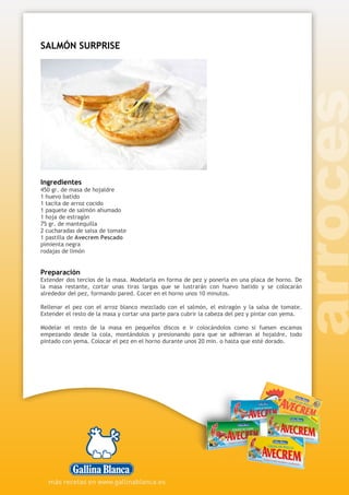 SALMÓN SURPRISE
Ingredientes
450 gr. de masa de hojaldre
1 huevo batido
1 tacita de arroz cocido
1 paquete de salmón ahumado
1 hoja de estragón
75 gr. de mantequilla
2 cucharadas de salsa de tomate
1 pastilla de Avecrem Pescado
pimienta negra
rodajas de limón
Preparación
Extender dos tercios de la masa. Modelarla en forma de pez y ponerla en una placa de horno. De
la masa restante, cortar unas tiras largas que se lustrarán con huevo batido y se colocarán
alrededor del pez, formando pared. Cocer en el horno unos 10 minutos.
Rellenar el pez con el arroz blanco mezclado con el salmón, el estragón y la salsa de tomate.
Extender el resto de la masa y cortar una parte para cubrir la cabeza del pez y pintar con yema.
Modelar el resto de la masa en pequeños discos e ir colocándolos como si fuesen escamas
empezando desde la cola, montándolos y presionando para que se adhieran al hojaldre, todo
pintado con yema. Colocar el pez en el horno durante unos 20 min. o hasta que esté dorado.
 