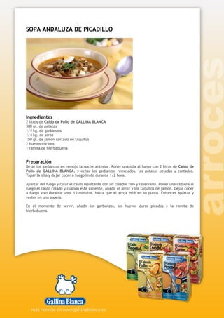 SOPA ANDALUZA DE PICADILLO
Ingredientes
2 litros de Caldo de Pollo de GALLINA BLANCA
300 gr. de patatas
1/4 kg. de garbanzos
1/4 kg. de arroz
150 gr. de jamón cortado en taquitos
2 huevos cocidos
1 ramita de hierbabuena
Preparación
Dejar los garbanzos en remojo la noche anterior. Poner una olla al fuego con 2 litros de Caldo de
Pollo de GALLINA BLANCA, y echar los garbanzos remojados, las patatas peladas y cortadas.
Tapar la olla y dejar cocer a fuego lento durante 1/2 hora.
Apartar del fuego y colar el caldo resultante con un colador fino y reservarlo. Poner una cazuela al
fuego el caldo colado y cuando esté caliente, añadir el arroz y los taquitos de jamón. Dejar cocer
a fuego vivo durante unos 15 minutos, hasta que el arroz esté en su punto. Entonces apartar y
verter en una sopera.
En el momento de servir, añadir los garbanzos, los huevos duros picados y la ramita de
hierbabuena.
 