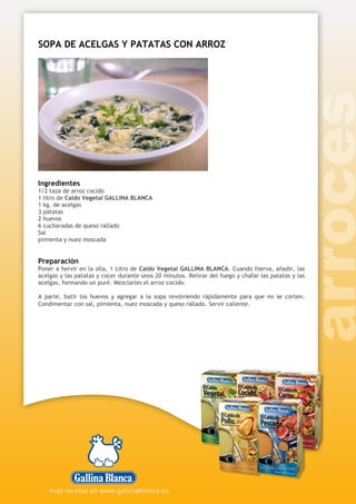 SOPA DE ACELGAS Y PATATAS CON ARROZ
Ingredientes
1/2 taza de arroz cocido
1 litro de Caldo Vegetal GALLINA BLANCA
1 kg. de acelgas
3 patatas
2 huevos
6 cucharadas de queso rallado
Sal
pimienta y nuez moscada
Preparación
Poner a hervir en la olla, 1 Litro de Caldo Vegetal GALLINA BLANCA. Cuando hierva, añadir, las
acelgas y las patatas y cocer durante unos 20 minutos. Retirar del fuego y chafar las patatas y las
acelgas, formando un puré. Mezclarles el arroz cocido.
A parte, batir los huevos y agregar a la sopa revolviendo rápidamente para que no se corten.
Condimentar con sal, pimienta, nuez moscada y queso rallado. Servir caliente.
 