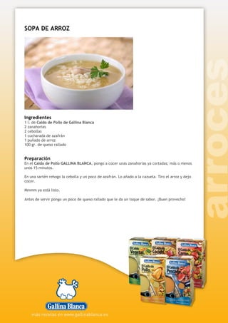 SOPA DE ARROZ
Ingredientes
1 l. de Caldo de Pollo de Gallina Blanca
2 zanahorias
2 cebollas
1 cucharada de azafrán
1 puñado de arroz
100 gr. de queso rallado
Preparación
En el Caldo de Pollo GALLINA BLANCA, pongo a cocer unas zanahorias ya cortadas; más o menos
unos 15 minutos.
En una sartén rehogo la cebolla y un poco de azafrán. Lo añado a la cazuela. Tiro el arroz y dejo
cocer.
Mmmm ya está listo.
Antes de servir pongo un poco de queso rallado que le da un toque de sabor. ¡Buen provecho!
 