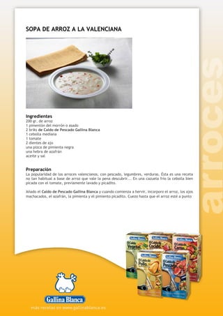 SOPA DE ARROZ A LA VALENCIANA
Ingredientes
200 gr. de arroz
1 pimentón del morrón o asado
2 briks de Caldo de Pescado Gallina Blanca
1 cebolla mediana
1 tomate
2 dientes de ajo
una pizca de pimienta negra
una hebra de azafrán
aceite y sal
Preparación
La popularidad de los arroces valencianos, con pescado, legumbres, verduras. Ésta es una receta
no tan habitual a base de arroz que vale la pena descubrir... En una cazuela frío la cebolla bien
picada con el tomate, previamente lavado y picadito.
Añado el Caldo de Pescado Gallina Blanca y cuando comienza a hervir, incorporo el arroz, los ajos
machacados, el azafrán, la pimienta y el pimiento picadito. Cuezo hasta que el arroz esté a punto
 