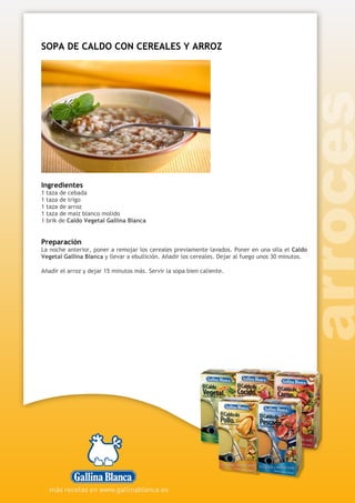 SOPA DE CALDO CON CEREALES Y ARROZ
Ingredientes
1 taza de cebada
1 taza de trigo
1 taza de arroz
1 taza de maíz blanco molido
1 brik de Caldo Vegetal Gallina Blanca
Preparación
La noche anterior, poner a remojar los cereales previamente lavados. Poner en una olla el Caldo
Vegetal Gallina Blanca y llevar a ebullición. Añadir los cereales. Dejar al fuego unos 30 minutos.
Añadir el arroz y dejar 15 minutos más. Servir la sopa bien caliente.
 