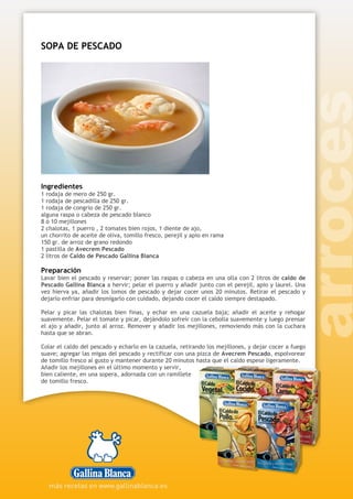 SOPA DE PESCADO
Ingredientes
1 rodaja de mero de 250 gr.
1 rodaja de pescadilla de 250 gr.
1 rodaja de congrio de 250 gr.
alguna raspa o cabeza de pescado blanco
8 ó 10 mejillones
2 chalotas, 1 puerro , 2 tomates bien rojos, 1 diente de ajo,
un chorrito de aceite de oliva, tomillo fresco, perejil y apio en rama
150 gr. de arroz de grano redondo
1 pastilla de Avecrem Pescado
2 litros de Caldo de Pescado Gallina Blanca
Preparación
Lavar bien el pescado y reservar; poner las raspas o cabeza en una olla con 2 litros de caldo de
Pescado Gallina Blanca a hervir; pelar el puerro y añadir junto con el perejil, apio y laurel. Una
vez hierva ya, añadir los lomos de pescado y dejar cocer unos 20 minutos. Retirar el pescado y
dejarlo enfriar para desmigarlo con cuidado, dejando cocer el caldo siempre destapado.
Pelar y picar las chalotas bien finas, y echar en una cazuela baja; añadir el aceite y rehogar
suavemente. Pelar el tomate y picar, dejándolo sofreír con la cebolla suavemente y luego prensar
el ajo y añadir, junto al arroz. Remover y añadir los mejillones, removiendo más con la cuchara
hasta que se abran.
Colar el caldo del pescado y echarlo en la cazuela, retirando los mejillones, y dejar cocer a fuego
suave; agregar las migas del pescado y rectificar con una pizca de Avecrem Pescado, espolvorear
de tomillo fresco al gusto y mantener durante 20 minutos hasta que el caldo espese ligeramente.
Añadir los mejillones en el último momento y servir,
bien caliente, en una sopera, adornada con un ramillete
de tomillo fresco.
 