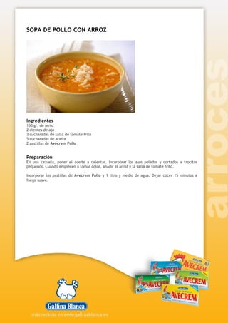 SOPA DE POLLO CON ARROZ
Ingredientes
150 gr. de arroz
2 dientes de ajo
3 cucharadas de salsa de tomate frito
5 cucharadas de aceite
2 pastillas de Avecrem Pollo
Preparación
En una cazuela, poner el aceite a calentar. Incorporar los ajos pelados y cortados a trocitos
pequeños. Cuando empiecen a tomar color, añadir el arroz y la salsa de tomate frito.
Incorporar las pastillas de Avecrem Pollo y 1 litro y medio de agua. Dejar cocer 15 minutos a
fuego suave.
 
