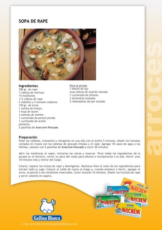 SOPA DE RAPE
Ingredientes
300 gr. de rape
1 cabeza de merluza
15 mejillones
1/2 cabeza de rape
2 cebollas y 3 tomates maduros
150 gr. de arroz
1 ramita de hinojo,
1 hoja de laurel
3 ramitas de tomillo
1 cucharada de perejil picado
1 cucharada de aceite
pimienta
2 pastillas de Avecrem Pescado
Para la picada
1 diente de ajo
unas hebras de azafrán tostado
1 cucharada de piñones
3 almendras tostadas
2 rebanaditas de pan tostado
Preparación
Pelar las cebollas, trocearlas y rehogarlas en una olla con el aceite 5 minutos. Añadir los tomates
cortados en trozos con las cabezas de pescado limpias y el rape. Agregar 10 vasos de agua y las
hierbas, sazonar con 2 pastillas de Avecrem Pescado y cocer 50 minutos.
Abrir los mejillones al vapor, retirarles las valvas y reservar. Picar todos los ingredientes de la
picada en el mortero, verter un poco del caldo para diluirla e incorporarlos a la olla. Hervir unos
10 minutos más y retirar del fuego.
Colarlo, separar los trozos de rape y desmigarlos. Machacar bien el resto de los ingredientes para
extraer todo su jugo. Colocar el caldo de nuevo al fuego y, cuando empiece a hervir, agregar el
arroz, el perejil y los mejillones reservados. Cocer durante 16 minutos. Añadir los trocitos de rape
y servir caliente en sopera.
 