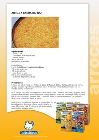 ARROZ A BANDA RÁPIDO
Ingredientes
1 cebolla PP
2 cucharadas de aceite de oliva
3 dientes de ajo
500 gr. de arroz
unas hebras de azafrán
Para el fumet
2 briks de Caldo de Pescado Gallina Blanca
150 gr. de cangrejos
150 gr. de galeras
1 copa de Jerez seco
600 gr. de pescado de roca
1 cucharada de pimentón dulce
Preparación
Colocar una olla al fuego con 2 litros de Caldo de Pescado Gallina Blanca y, tan pronto hierva,
agregar todos los ingredientes del fumet. Cocer 30 minutos, retirando la espuma de vez en
cuando. Colarlo y reservarlo.
Picar los ajos y dorarlos en una paellera con aceite durante 3 minutos. Retirarlos y majarlos en un
mortero con el azafrán. Añadir un poco de caldo y reservar. Añadir los tomates picados a la paella
con un poco de aceite y, pasados unos 15 minutos, añadir la picada del mortero y el pimentón.
Dejar cocer 3 minutos y añadir el arroz.
Freír el arroz un momento para que se empape bien del sofrito, añadir el doble de caldo de
pescado y cocer 8 minutos a fuego fuerte, bajarlo, y
cocer 12 minutos más. Rectificar de sal, dejar reposar
unos minutos antes de servir.
 